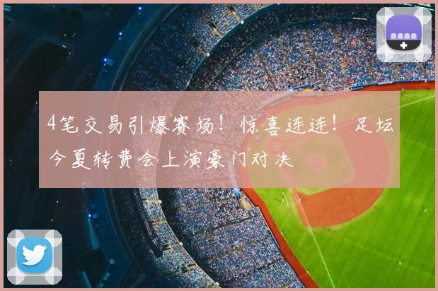 4笔交易引爆赛场！惊喜连连！足坛今夏转费会上演豪门对决