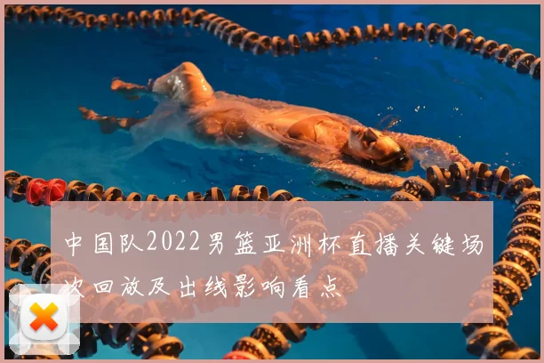 中国队2022男篮亚洲杯直播关键场次回放及出线影响看点
