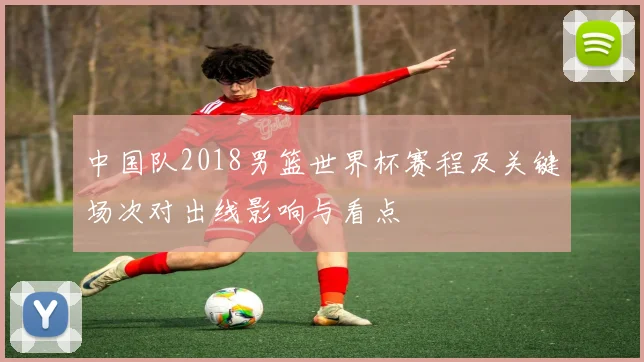 中国队2018男篮世界杯赛程及关键场次对出线影响与看点