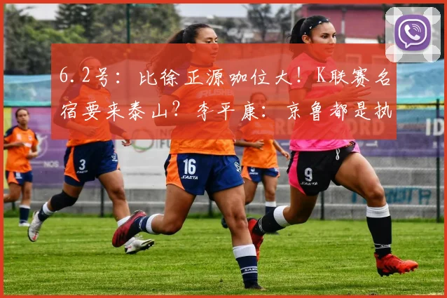 6.2号：比徐正源咖位大！K联赛名宿要来泰山？李平康：京鲁都是执教目标_韩鹏_亚冠_1