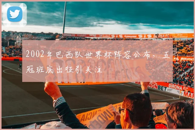 2002年巴西队世界杯阵容公布,五冠班底出征引关注