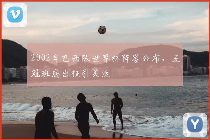 2002年巴西队世界杯阵容公布,五冠班底出征引关注