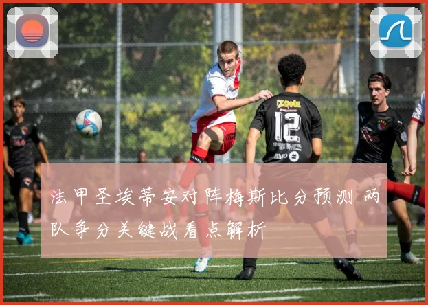 法甲圣埃蒂安对阵梅斯比分预测 两队争分关键战看点解析