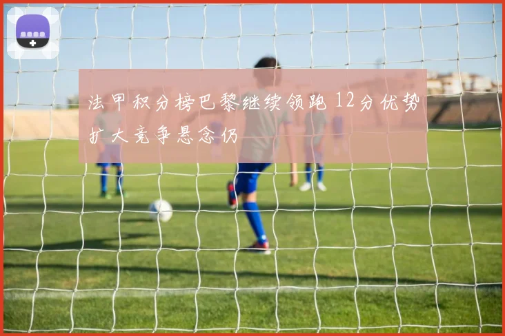 法甲积分榜巴黎继续领跑 12分优势扩大竞争悬念仍