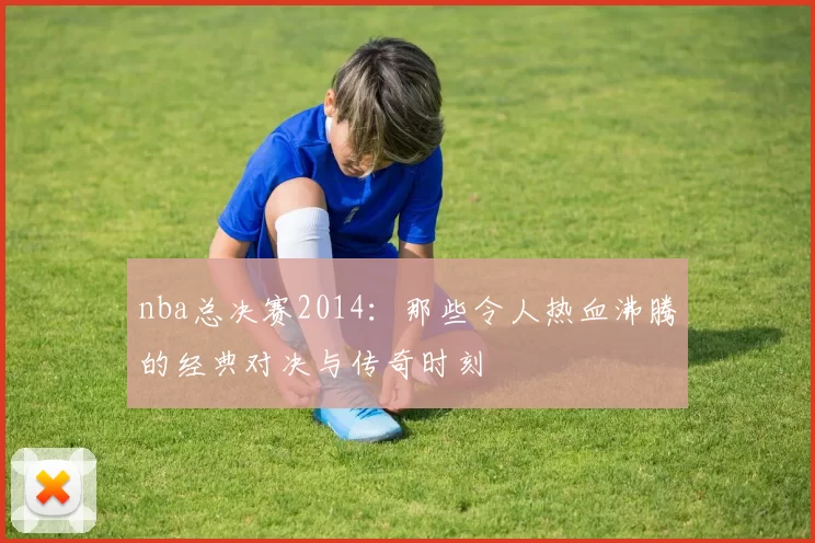nba总决赛2014：那些令人热血沸腾的经典对决与传奇时刻