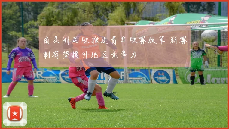 南美洲足联推进青年联赛改革 新赛制有望提升地区竞争力