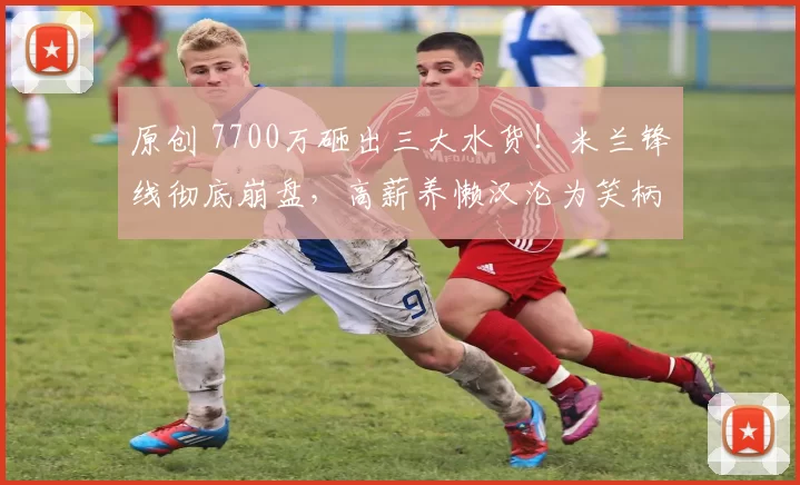 原创 7700万砸出三大水货！米兰锋线彻底崩盘，高薪养懒汉沦为笑柄