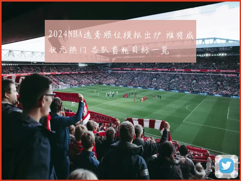 2024NBA选秀顺位模拟出炉 谁将成状元热门 各队首轮目标一览