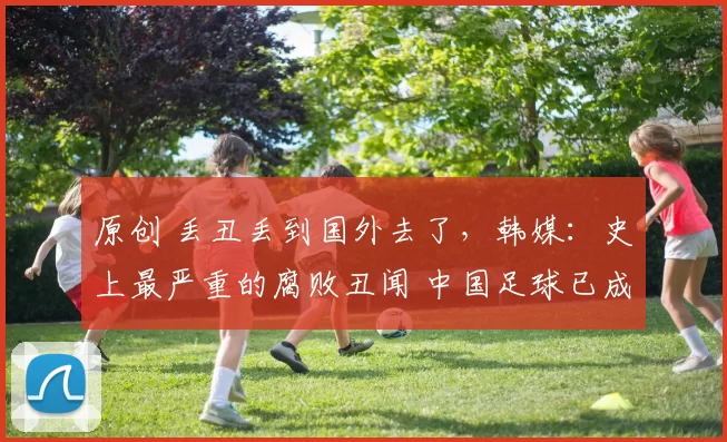 原创 丢丑丢到国外去了,韩媒:史上最严重的腐败丑闻 中国足球已成为全世界笑柄