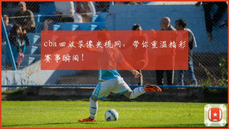 cba回放录像央视网，带你重温精彩赛事瞬间！