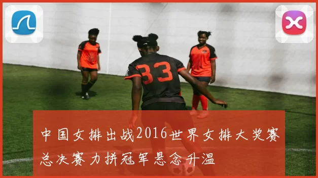 中国女排出战2016世界女排大奖赛总决赛力拼冠军悬念升温