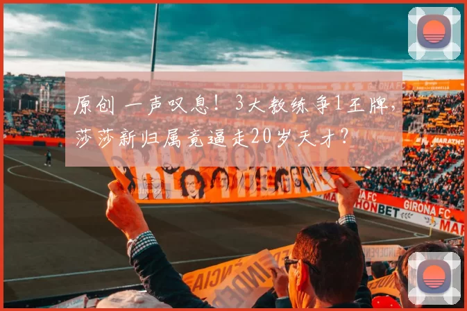 原创 一声叹息！3大教练争1王牌，莎莎新归属竟逼走20岁天才？