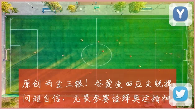 原创 两金三银！谷爱凌回应尖锐提问超自信，无畏参赛诠释奥运精神