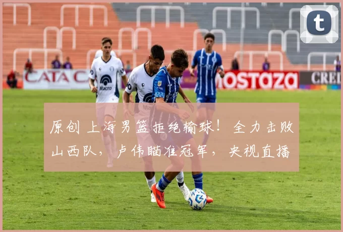 原创 上海男篮拒绝输球！全力击败山西队，卢伟瞄准冠军，央视直播