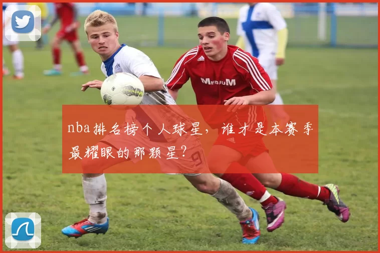 nba排名榜个人球星,谁才是本赛季最耀眼的那颗星?