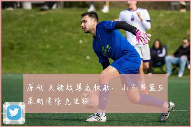 原创 关键战屡成软肋，山东男篮应果断清除克里斯