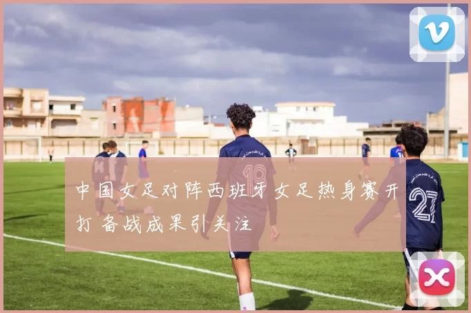 中国女足对阵西班牙女足热身赛开打 备战成果引关注