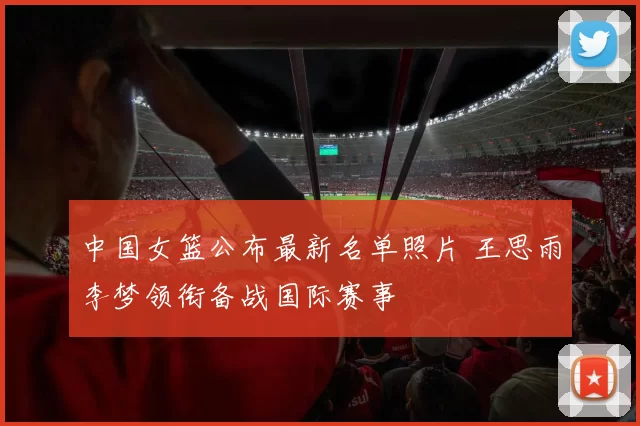 中国女篮公布最新名单照片 王思雨李梦领衔备战国际赛事