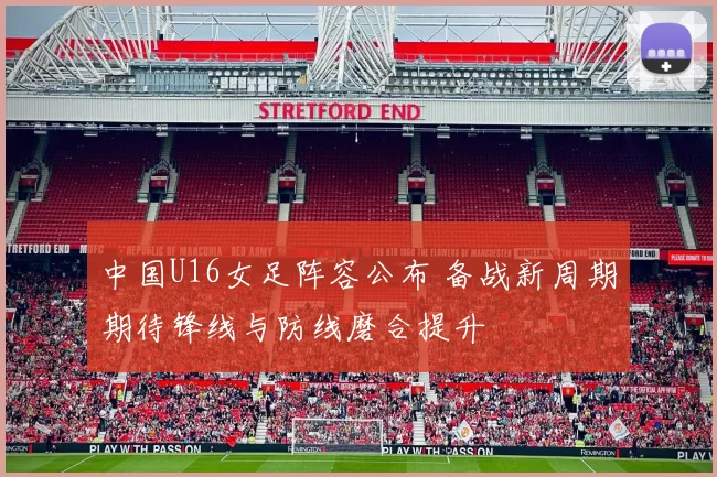 中国U16女足阵容公布 备战新周期期待锋线与防线磨合提升
