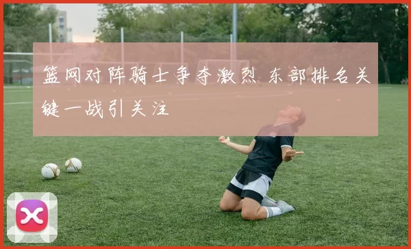 篮网对阵骑士争夺激烈 东部排名关键一战引关注