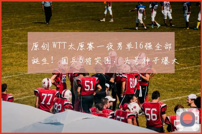 原创 WTT太原赛一夜男单16强全部诞生!国乒6将突围,头号种子爆大冷