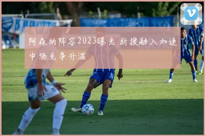 阿森纳阵容2023曝光 新援融入加速中场竞争升温