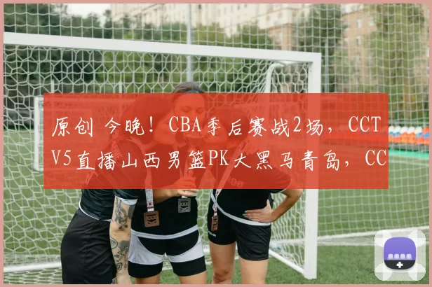 原创 今晚！CBA季后赛战2场，CCTV5直播山西男篮PK大黑马青岛，CCTV16转浙江VS宁波