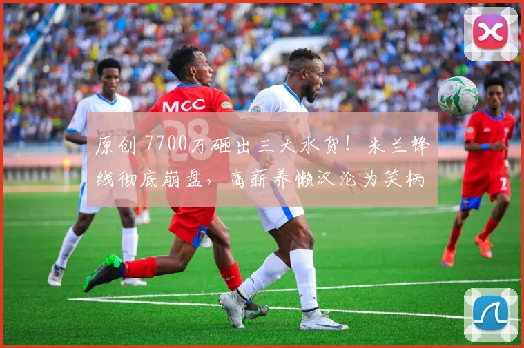 原创 7700万砸出三大水货！米兰锋线彻底崩盘，高薪养懒汉沦为笑柄