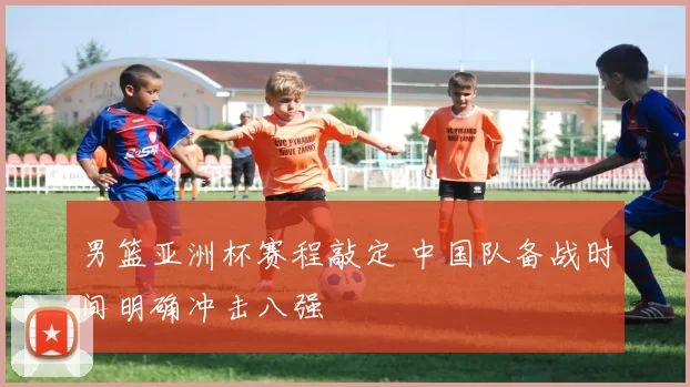 男篮亚洲杯赛程敲定 中国队备战时间明确冲击八强