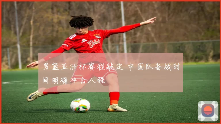 男篮亚洲杯赛程敲定 中国队备战时间明确冲击八强