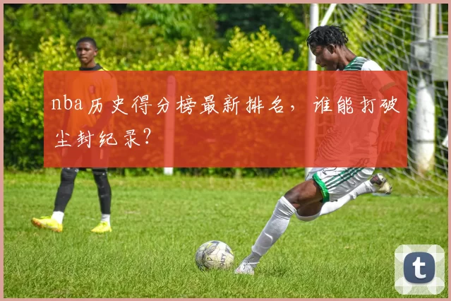 nba历史得分榜最新排名,谁能打破尘封纪录?