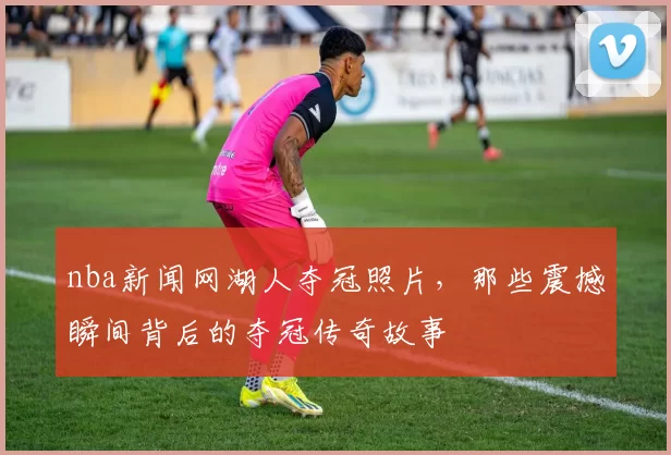 nba新闻网湖人夺冠照片，那些震撼瞬间背后的夺冠传奇故事