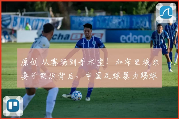 原创 从赛场到手术室！加布里埃尔妻子哭诉背后，中国足球暴力踢球是主因！