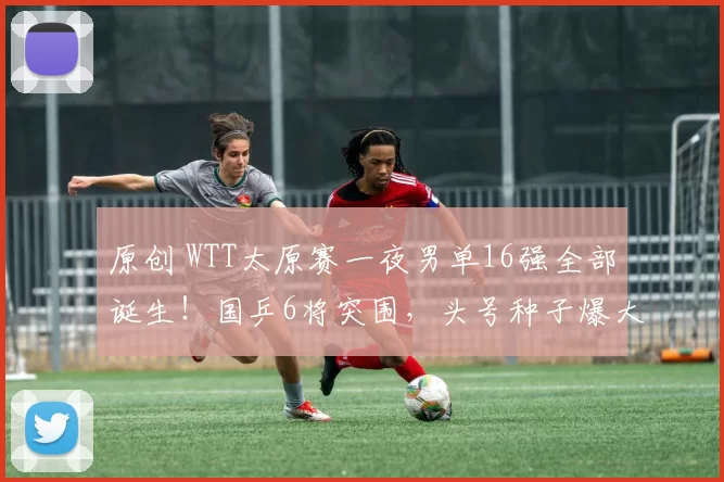 原创 WTT太原赛一夜男单16强全部诞生!国乒6将突围,头号种子爆大冷