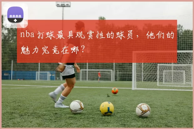 nba打球最具观赏性的球员，他们的魅力究竟在哪？