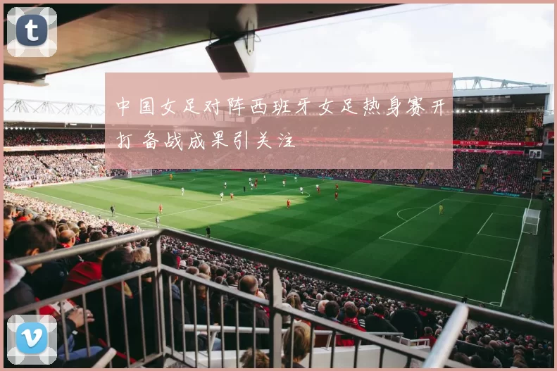 中国女足对阵西班牙女足热身赛开打 备战成果引关注