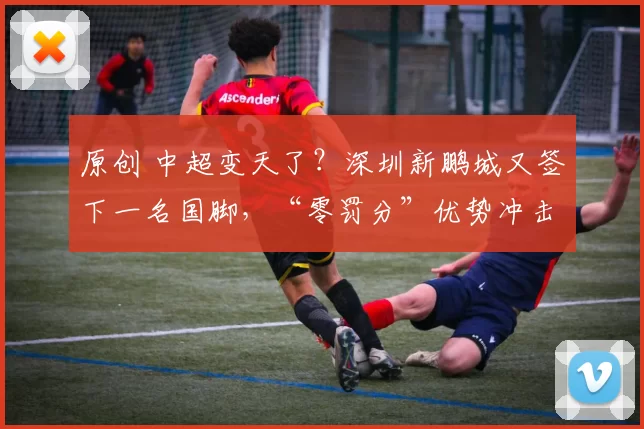 原创 中超变天了？深圳新鹏城又签下一名国脚，“零罚分”优势冲击亚冠