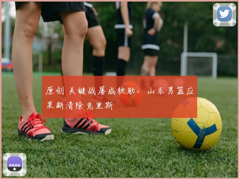 原创 关键战屡成软肋，山东男篮应果断清除克里斯