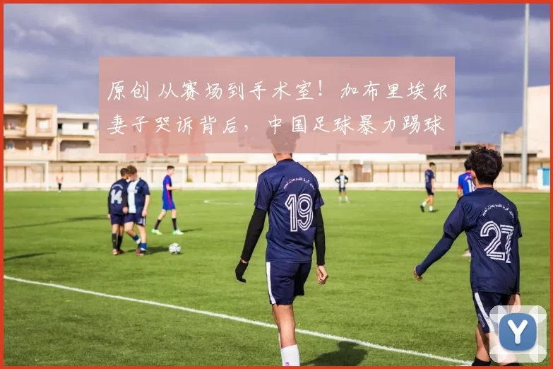 原创 从赛场到手术室！加布里埃尔妻子哭诉背后，中国足球暴力踢球是主因！