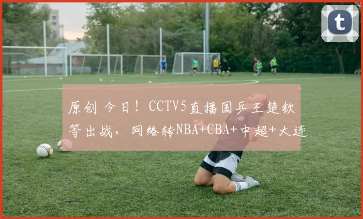 原创 今日!CCTV5直播国乒王楚钦等出战,网络转NBA+CBA+中超+大连女篮+U16国足等