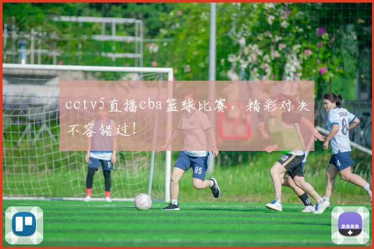 cctv5直播cba篮球比赛，精彩对决不容错过！