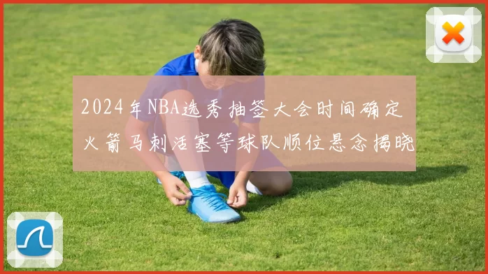 2024年NBA选秀抽签大会时间确定 火箭马刺活塞等球队顺位悬念揭晓