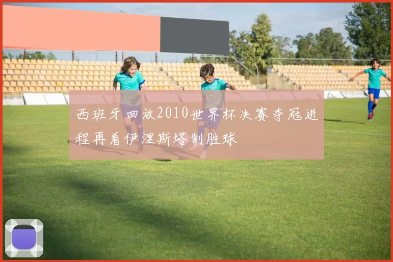 西班牙回放2010世界杯决赛夺冠进程再看伊涅斯塔制胜球