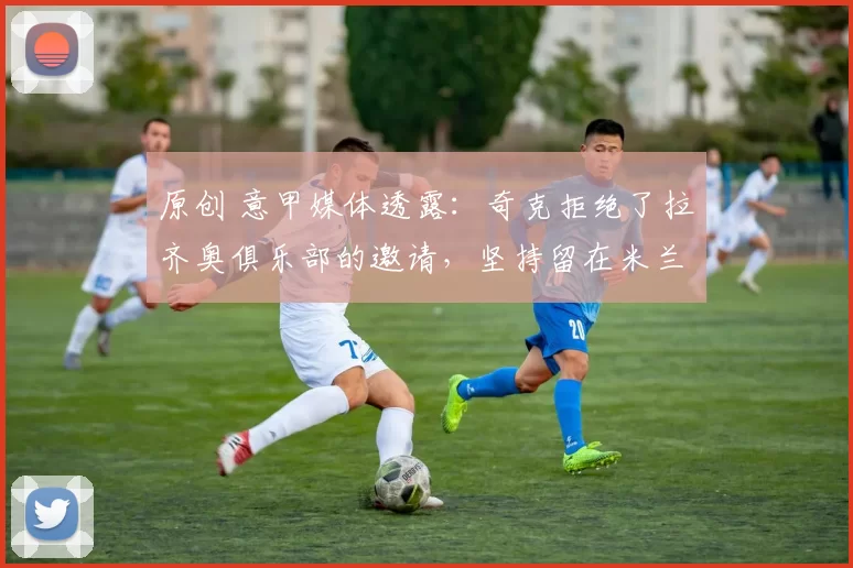 原创 意甲媒体透露：奇克拒绝了拉齐奥俱乐部的邀请，坚持留在米兰效力