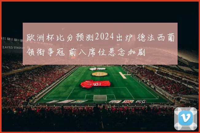 欧洲杯比分预测2024出炉 德法西葡领衔争冠 前八席位悬念加剧