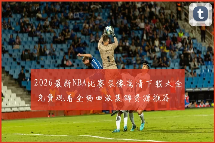 2026最新NBA比赛录像高清下载大全 免费观看全场回放集锦资源推荐