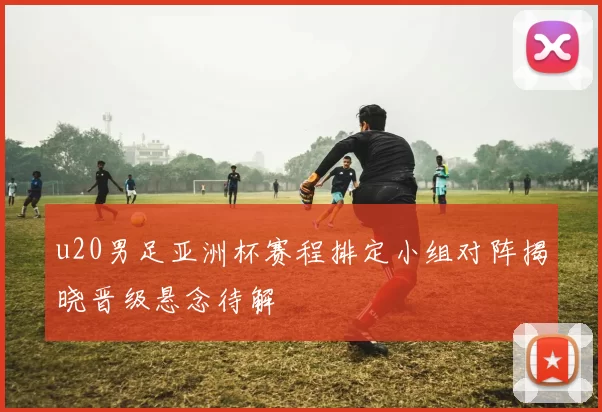 u20男足亚洲杯赛程排定小组对阵揭晓晋级悬念待解