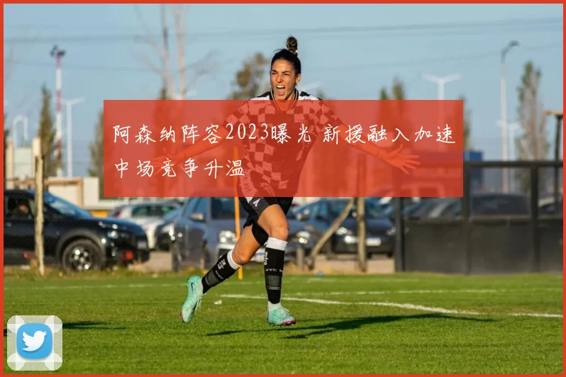 阿森纳阵容2023曝光 新援融入加速中场竞争升温