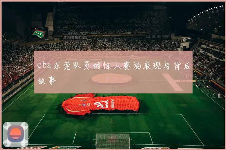 cba东莞队员的惊人赛场表现与背后故事