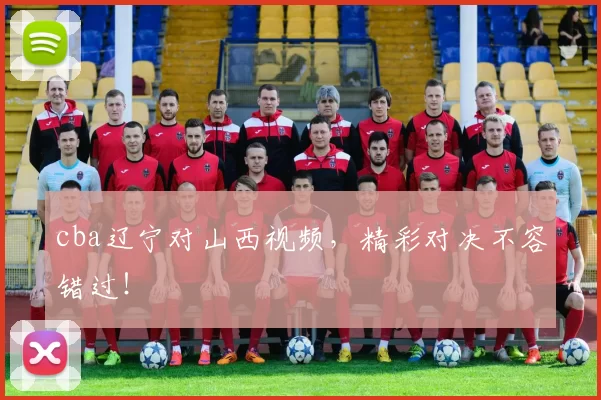 cba辽宁对山西视频，精彩对决不容错过！